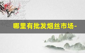 哪里有批发烟丝市场-市场哪里有烟丝卖