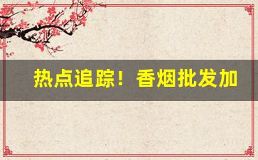 热点追踪！香烟批发加微信“感激涕泗”
