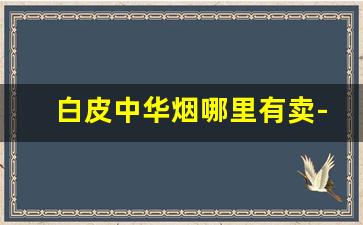 白皮中华烟哪里有卖-正品中华烟所有地方卖