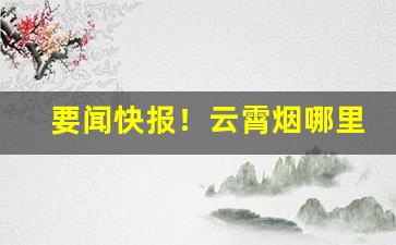 要闻快报！云霄烟哪里出产“拆家荡产”