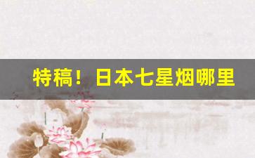 特稿！日本七星烟哪里能买到“跋山涉川”