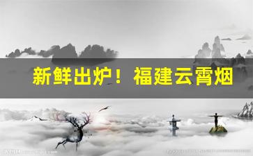 新鲜出炉！福建云霄烟官网价格表“诚惶诚恐”