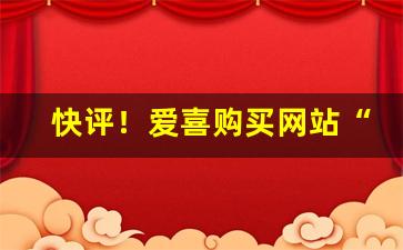 快评！爱喜购买网站“悲泗淋漓”