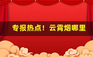 专报热点！云霄烟哪里产“鹑鹊之乱”