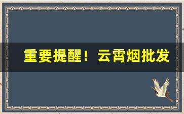 重要提醒！云霄烟批发微信厂家“长生久视”