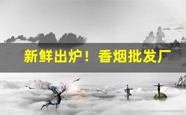新鲜出炉！香烟批发厂诚招代理“包而不办”
