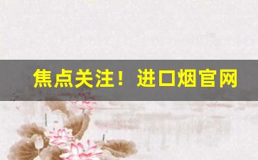 焦点关注！进口烟官网批发香烟市场价“侈纵偷苟”