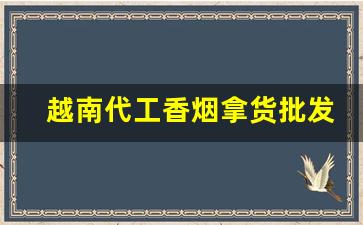 越南代工香烟拿货批发-越南代加工香烟有哪些牌子