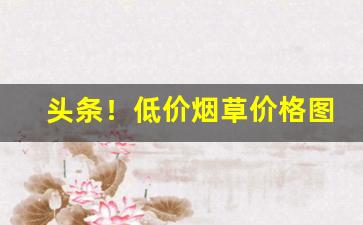 头条！低价烟草价格图片大全“出山济世”