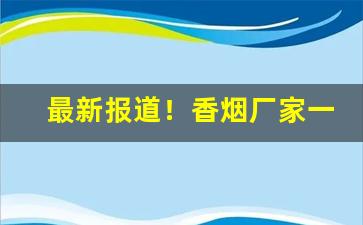 最新报道！香烟厂家一手直销渠道！“愁颜赧色”
