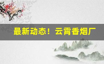 最新动态！云霄香烟厂家直销价格表图片“钗横鬓乱”