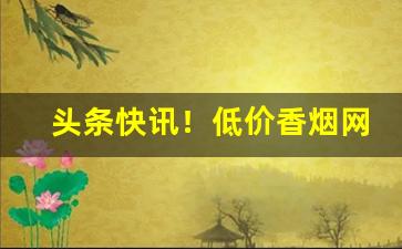 头条快讯！低价香烟网上批发“登锋陷阵”
