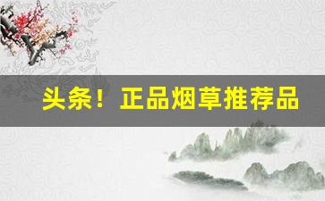 头条！正品烟草推荐品牌有哪些“博采众议”