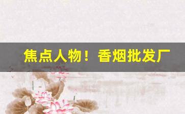 焦点人物！香烟批发厂家最低价“仓皇失措”