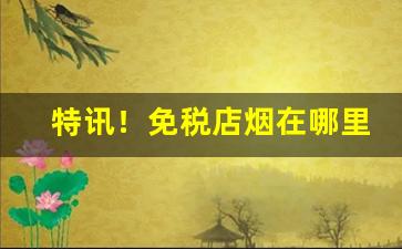 特讯！免税店烟在哪里有“百发百中”