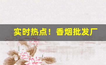 实时热点！香烟批发厂家直销一手货源：正规网购香烟app“宠辱皆惊”