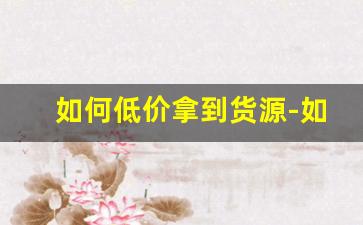 如何低价拿到货源-如何拿到最低价货源