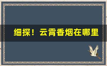 细探！云霄香烟在哪里可以买到正品“颠来播去”