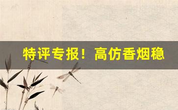 特评专报！高仿香烟稳定出货“点头称是”
