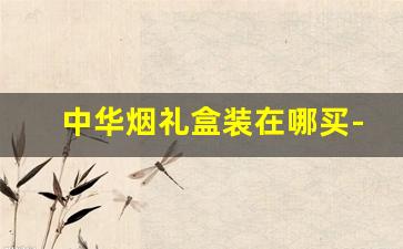 中华烟礼盒装在哪买-中华烟官方礼盒