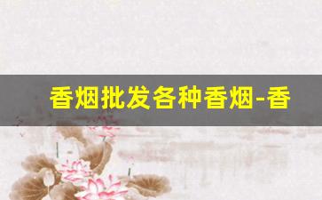香烟批发各种香烟-香烟价格大全烟店实拍