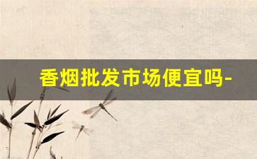 香烟批发市场便宜吗-香烟市场价格乱不乱