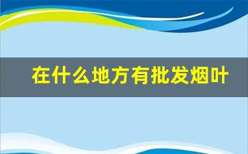 在什么地方有批发烟叶的-烟叶在什么地方可以买到
