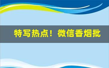 特写热点！微信香烟批发“有名无实”