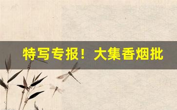 特写专报！大集香烟批发“更唱迭和”