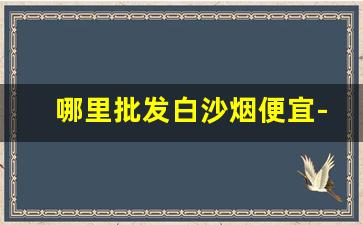 哪里批发白沙烟便宜-白沙烟有些地方没有卖了吗
