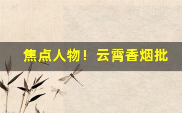 焦点人物！云霄香烟批发原厂“方寸大乱”