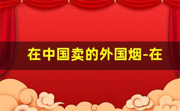 在中国卖的外国烟-在中国怎么购买外国烟