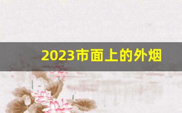 2023市面上的外烟-2023好吸价格不贵的烟