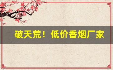 破天荒！低价香烟厂家一手货源低价批发“殚见洽闻”