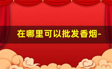 在哪里可以批发香烟-哪里可以批发到便宜的香烟