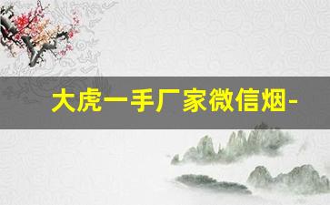大虎一手厂家微信烟-正品出口一手烟