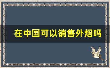 在中国可以销售外烟吗-国内为啥不让卖外烟