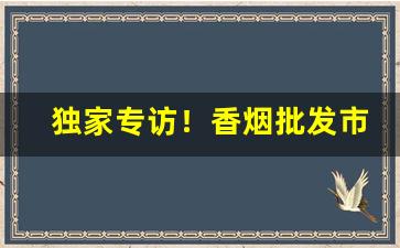 独家专访！香烟批发市场进货渠道“必由之路”