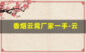 香烟云霄厂家一手-云霄烟厂家直发