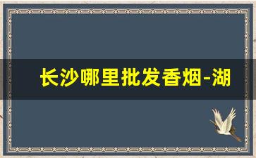 长沙哪里批发香烟-湖南哪里有卖香烟的
