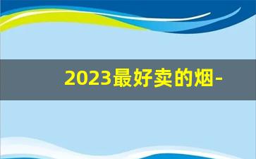 2023最好卖的烟-2024全国销量最好的烟排行榜