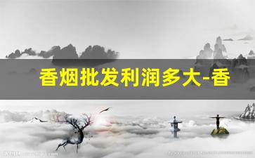 香烟批发利润多大-香烟利润不是很大吗