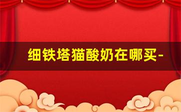 细铁塔猫酸奶在哪买-苏州在哪里可以买到铁塔猫酸奶