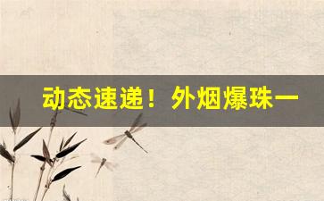 动态速递！外烟爆珠一手渠道“变化万端”