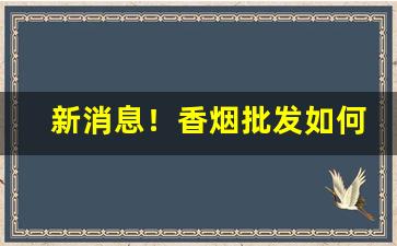 新消息！香烟批发如何提档“断缣尺楮”