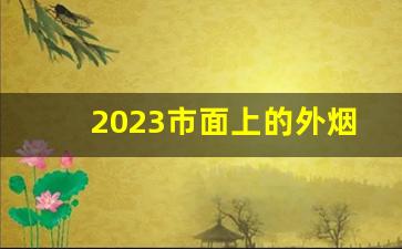 2023市面上的外烟-2023烟的牌子和价格
