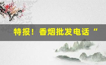 特报！香烟批发电话“悲欢合散”