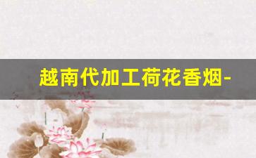 越南代加工荷花香烟-越南代工香烟谁做的最好