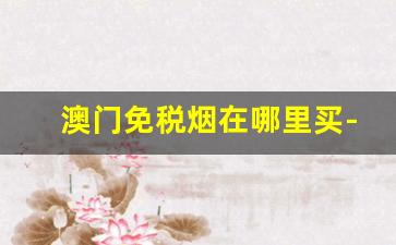 澳门免税烟在哪里买-澳门免税店的烟为什么那么便宜