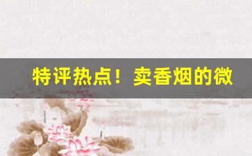 特评热点！卖香烟的微商微信群扫一扫下载专门卖烟的app“一言难尽”